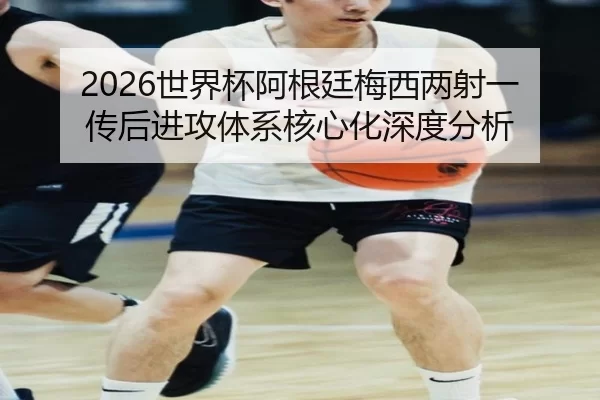 2026世界杯阿根廷梅西两射一传后进攻体系核心化深度分析