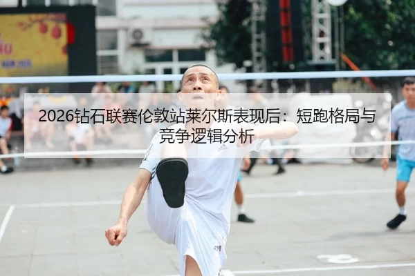 2026钻石联赛伦敦站莱尔斯表现后：短跑格局与竞争逻辑分析